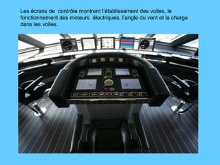 Les écrans de  contrôle montrent l’établissement des voiles, le fonctionnement des moteurs  électriques, l’angle du vent et la charge dans les voiles. 