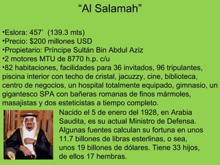 “ Al Salamah” Eslora: 457’  (139.3 mts) Precio: $200 millones USD Propietario: Príncipe Sultán Bin Abdul Aziz 2 motores MTU de 8770 h.p. c/u 82 habitaciones, facilidades para 36 invitados, 96 tripulantes, piscina interior con techo de cristal, jacuzzy, cine, biblioteca, centro de negocios, un hospital totalmente equipado, gimnasio, un gigantesco SPA con bañeras romanas de finos mármoles, masajistas y dos esteticistas a tiempo completo.  Nacido el 5 de enero del 1928, en Arabia Saudita, es su actual Ministro de Defensa. Algunas fuentes calculan su fortuna en unos 11.7 billones de libras esterlinas, o sea, unos 19 billones de dólares. Tiene 33 hijos, de ellos 17 hembras. 