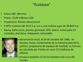 “ Ecstasea” Eslora 282’ (86 mts) Precio: $129 millones USD Propietario: Roman Abramovich 4 MTU motores de 3111 h.p. c/u y una turbina a gas de 30,843 h.p. Sauna, baño turco, piscina, gimnasio, SPA, teatro, suites para 14 invitados, discoteca, helipuerto retractable. Abramovich nació, el 24 de octubre del 1966,  en Saratov, Rusia. Comerciante de la industria petrolera, político, propietario de equipos de football, su fortuna es calculada por Forbes en unos 23.5 billones de dólares. Ocupa el peldaño 15 de los hombre más ricos del mundo.  