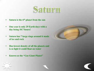 • Saturn is the 6th planet from the sun
• One year is only 29 Earth days with a
day being 10.7 hours!
• Saturn has 7 large rings around it made
of ice and rock
• Has lowest density of all the planets and
is so light it could float on water
• Known as the “Gas Giant Planet”
 