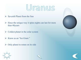 Seventh Planet from the Sun
 Since the unique way it spins nights can last for more
than 40years
 Coldest planet in the solar system
 Know as an “Ice Giant.”
 Only planet to rotate on its side
 