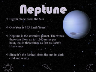  Eighth planet from the Sun
 One Year is 165 Earth Years!
 Neptune is the stormiest planet. The winds
there can blow up to 1,240 miles per
hour, that is three times as fast as Earth's
Hurricanes
 Since it’s the furthest from the sun its dark
cold and windy.
 