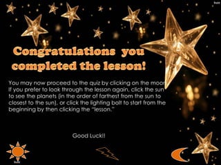 You may now proceed to the quiz by clicking on the moon.
If you prefer to look through the lesson again, click the sun
to see the planets (in the order of farthest from the sun to
closest to the sun), or click the lighting bolt to start from the
beginning by then clicking the “lesson.”
Good Luck!!
 