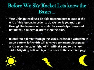 Before We Sky Rocket Lets know the
Basics…
• Your ultimate goal is to be able to complete the quiz at the
end of this lesson. In order to do well on it you must go
through the lessons and absorb the knowledge presented
before you and demonstrate it on the quiz.
• In order to operate through the slides, each slide will contain
a sun bottom left which will take you to the previous page
and a moon bottom right which will take you to the next
slide. A lighting bolt will take you back to the very first page
 