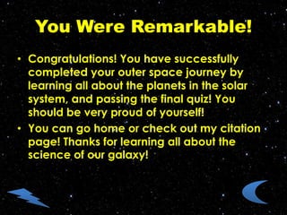You Were Remarkable!
• Congratulations! You have successfully
completed your outer space journey by
learning all about the planets in the solar
system, and passing the final quiz! You
should be very proud of yourself!
• You can go home or check out my citation
page! Thanks for learning all about the
science of our galaxy!
 