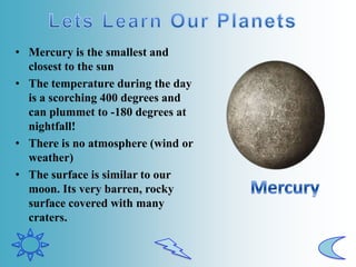 • Mercury is the smallest and
closest to the sun
• The temperature during the day
is a scorching 400 degrees and
can plummet to -180 degrees at
nightfall!
• There is no atmosphere (wind or
weather)
• The surface is similar to our
moon. Its very barren, rocky
surface covered with many
craters.
 
