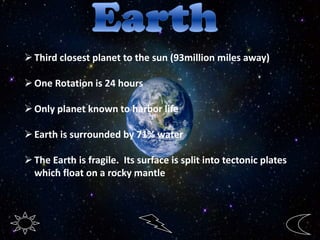 Third closest planet to the sun (93million miles away)
One Rotation is 24 hours
Only planet known to harbor life
Earth is surrounded by 71% water
The Earth is fragile. Its surface is split into tectonic plates
which float on a rocky mantle
 