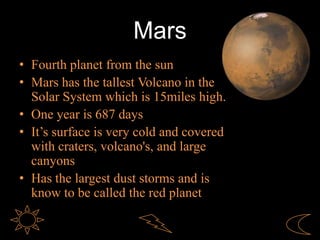 Mars
• Fourth planet from the sun
• Mars has the tallest Volcano in the
Solar System which is 15miles high.
• One year is 687 days
• It’s surface is very cold and covered
with craters, volcano's, and large
canyons
• Has the largest dust storms and is
know to be called the red planet
 