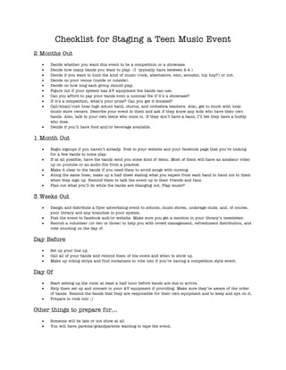Checklist for Staging a Teen Music Event
2 Months Out
     Decide whether you want this event to be a competition or a showcase.
     Decide how many bands you want to play. (I typically have between 2-4.)
     Decide if you want to limit the kind of music (rock, alternative, emo, acoustic, hip hop?) or not.
     Decide on your venue (inside or outside).
     Decide on how long each group should play.
     Figure out if your system has AV equipment the bands can use.
     Can you afford to pay your bands even a nominal fee if it’s a showcase?
     If it’s a competition, what’s your prize? Can you get it donated?
     Call/email/visit local high school band, chorus, and orchestra teachers. Also, get in touch with local
     music store owners. Describe your event to them and ask if they know any kids who have their own
     bands. Also, talk to your own teens who come in. If they don’t have a band, I’ll bet they have a buddy
     who does.
     Decide if you’ll have food and/or beverage available.


1 Month Out
     Begin signups if you haven’t already. Post to your website and your facebook page that you’re looking
     for a few bands to come play.
     If at all possible, have the bands send you some kind of demo. Most of them will have an amateur video
     up on youtube or an audio file from a practice.
     Make it clear to the bands if you need them to avoid songs with cursing.
     Along the same lines, make up a half sheet stating what you expect from each band to hand out to them
     when they sign up. Remind them to talk the event up to their friends and fans.
     Plan out what you’ll do while the bands are changing out. Play music?


3 Weeks Out
     Design and distribute a flyer advertising event to schools, music stores, underage clubs, and, of course,
     your library and any branches in your system.
     Post the event to facebook and/or website. Make sure you get a mention in your library’s newsletter.
     Recruit a volunteer (or two or three) to help you with crowd management, refreshment distribution, and
     vote counting on the day of.


Day Before
     Set up your line up.
     Call all of your bands and remind them of the event and when to show up.
     Make up voting strips and find containers to vote into if you’re having a competition style event.


Day Of
     Start setting up the room at least a half hour before bands are due to arrive.
     Help them set up and connect to your AV equipment if providing. Make sure they’re aware of the order
     of bands. Remind the bands that they are responsible for their own equipment and to keep and eye on it.
     Prepare to rock out! ;)


Other things to prepare for…
     Someone will be late or not show at all
     You will have parents/grandparents wanting to tape the event.
 