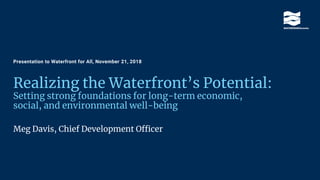 Realizing the Waterfront’s Potential:
Setting strong foundations for long-term economic,
social, and environmental well-being
Meg Davis, Chief Development Officer
Presentation to Waterfront for All, November 21, 2018
 