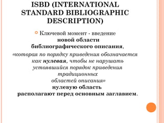 ISBD (INTERNATIONAL
STANDARD BIBLIOGRAPHIC
DESCRIPTION)
 Ключевой момент - введение
новой области
библиографического описания,
«которая по порядку приведения обозначается
как нулевая, чтобы не нарушать
устоявшийся порядок приведения
традиционных
областей описания»
нулевую область
располагают перед основным заглавием.
 