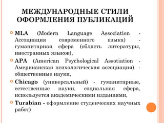 МЕЖДУНАРОДНЫЕ СТИЛИ
ОФОРМЛЕНИЯ ПУБЛИКАЦИЙ
 MLA (Modern Language Association -
Ассоциация современного языка) -
гуманитарная сфера (область литературы,
иностранных языков),
 APA (American Psychological Assotiation -
Американская психологическая ассоциация) -
общественные науки,
 Chicago (универсальный) - гуманитарные,
естественные науки, социальная сфера,
используется академическими изданиями,
 Turabian - оформление студенческих научных
работ)
 