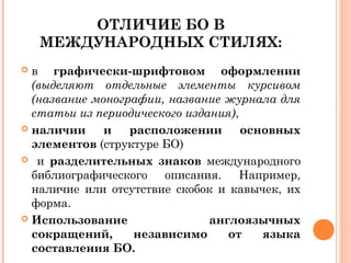 ОТЛИЧИЕ БО В
МЕЖДУНАРОДНЫХ СТИЛЯХ:
 в графически-шрифтовом оформлении
(выделяют отдельные элементы курсивом
(название монографии, название журнала для
статьи из периодического издания),
 наличии и расположении основных
элементов (структуре БО)
 и разделительных знаков международного
библиографического описания. Например,
наличие или отсутствие скобок и кавычек, их
форма.
 Использование англоязычных
сокращений, независимо от языка
составления БО.
 