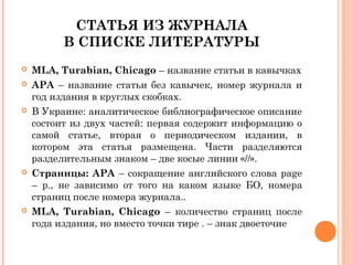 СТАТЬЯ ИЗ ЖУРНАЛА
В СПИСКЕ ЛИТЕРАТУРЫ
 MLA, Turabian, Chicago – название статьи в кавычках
 АРА – название статьи без кавычек, номер журнала и
год издания в круглых скобках.
 В Украине: аналитическое библиографическое описание
состоит из двух частей: первая содержит информацию о
самой статье, вторая о периодическом издании, в
котором эта статья размещена. Части разделяются
разделительным знаком – две косые линии «//».
 Страницы: АРА – сокращение английского слова page
– p., не зависимо от того на каком языке БО, номера
страниц после номера журнала..
 MLA, Turabian, Chicago – количество страниц после
года издания, но вместо точки тире . – знак двоеточие
 