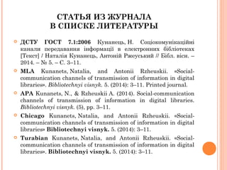 СТАТЬЯ ИЗ ЖУРНАЛА
В СПИСКЕ ЛИТЕРАТУРЫ
 ДСТУ ГОСТ 7.1:2006 Кунанець, Н. Соціокомунікаційні
канали передавання інформації в електронних бібліотеках
[Текст] / Наталія Кунанець, Антоній Ржеуський // Бібл. вісн. –
2014. – № 5. – С. 3–11.
 MLA Kunanets, Natalia, and Antonii Rzheuskii. «Social-
communication channels of transmission of information in digital
libraries». Bibliotechnyi visnyk. 5. (2014): 3–11. Printed journal.
 APA Kunanets, N., & Rzheuskii A. (2014). Social-communication
channels of transmission of information in digital libraries.
Bibliotechnyi visnyk. (5), pp. 3–11.
 Chicago Kunanets, Natalia, and Antonii Rzheuskii. «Social-
communication channels of transmission of information in digital
libraries» Bibliotechnyi visnyk. 5. (2014): 3–11.
 Turabian Kunanets, Natalia, and Antonii Rzheuskii. «Social-
communication channels of transmission of information in digital
libraries». Bibliotechnyi visnyk. 5. (2014): 3–11.
 
