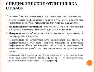 СПЕЦИФИЧЕСКИЕ ОТЛИЧИЯ RDA
ОТ AACR
 «главный источник информации» – стал «предпочтительным».
 «представлять информацию в записи в том виде, в каком она
находится на ресурсе. «Возьмите то, что вы видите»».
 Не исправляются ошибки в основном заглавии монографий
и в других элементах! Пояснения дают в примечании.
 Исправляют ошибки в основном заглавии сериальных и
интегрируемых ресурсов.
 В сведениях об ответственности записывают все имена и
наименования в том виде, как они указаны на источнике
информации. Если записываете все имена в сведениях об
ответственности, не обязательно давать точки доступа для всех
имен.
 Если авторов больше трех, то в сведениях об ответственности,
пишется один автор (первый), [и др.] – не используется,
делается такое пояснение – [и 6 других].
 