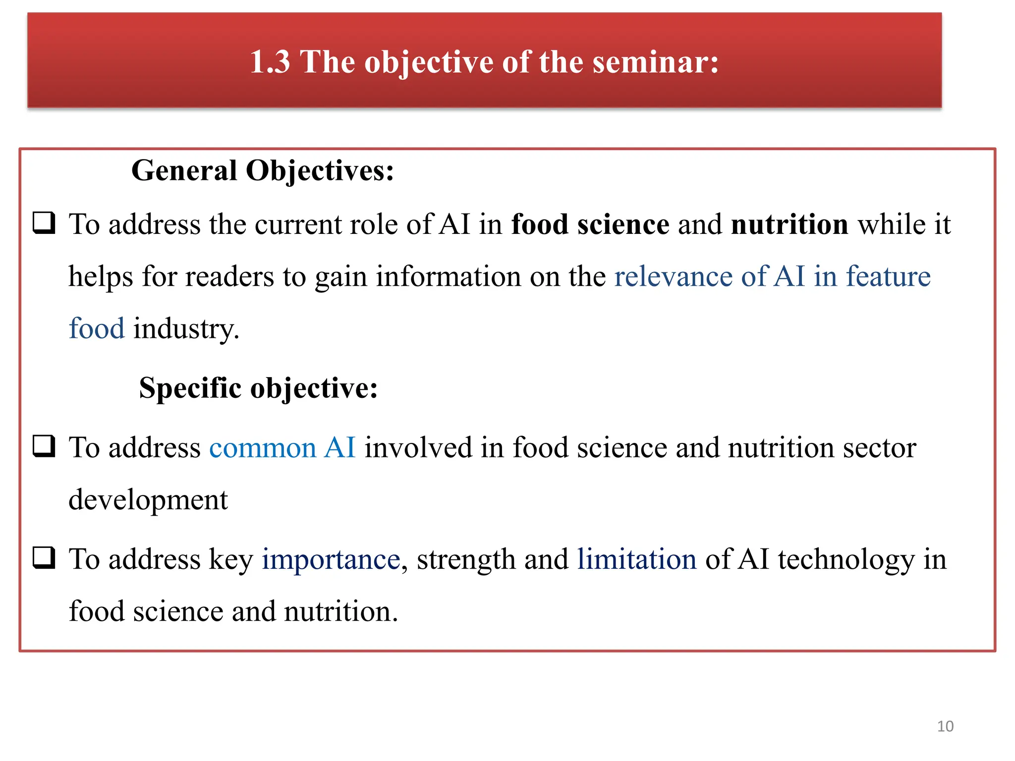 1.3 The objective of the seminar:
General Objectives:
 To address the current role of AI in food science and nutrition while it
helps for readers to gain information on the relevance of AI in feature
food industry.
Specific objective:
 To address common AI involved in food science and nutrition sector
development
 To address key importance, strength and limitation of AI technology in
food science and nutrition.
10
 