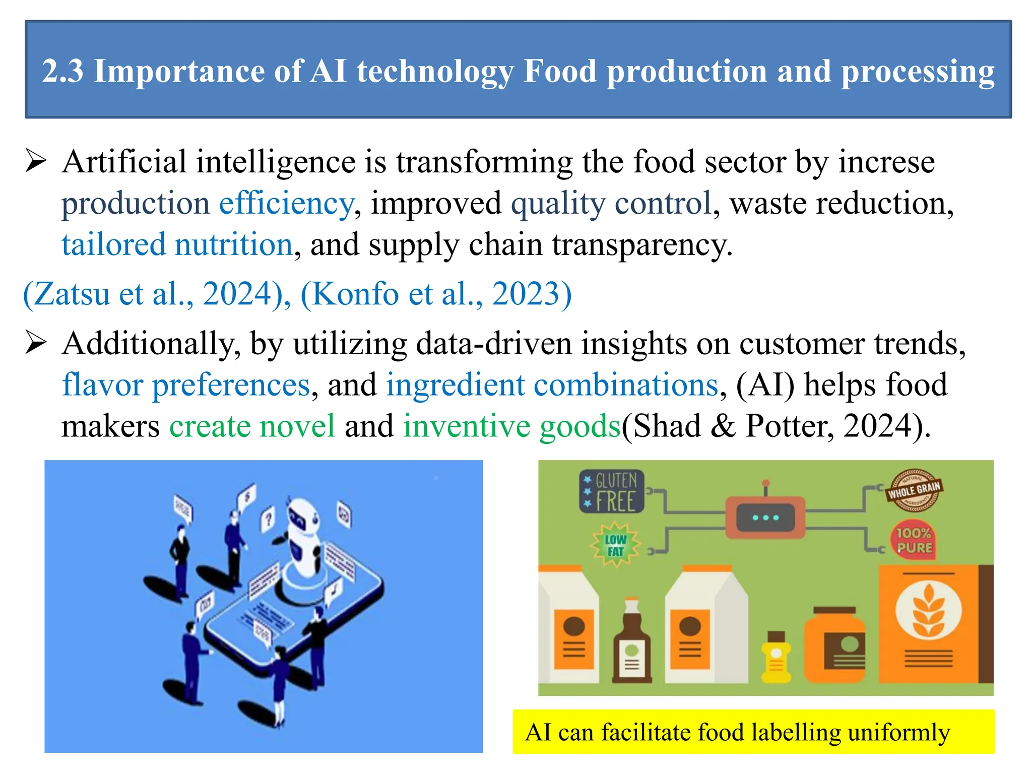 2.3 Importance of AI technology Food production and processing
 Artificial intelligence is transforming the food sector by increse
production efficiency, improved quality control, waste reduction,
tailored nutrition, and supply chain transparency.
(Zatsu et al., 2024), (Konfo et al., 2023)
 Additionally, by utilizing data-driven insights on customer trends,
flavor preferences, and ingredient combinations, (AI) helps food
makers create novel and inventive goods(Shad & Potter, 2024).
14
AI can facilitate food labelling uniformly
 