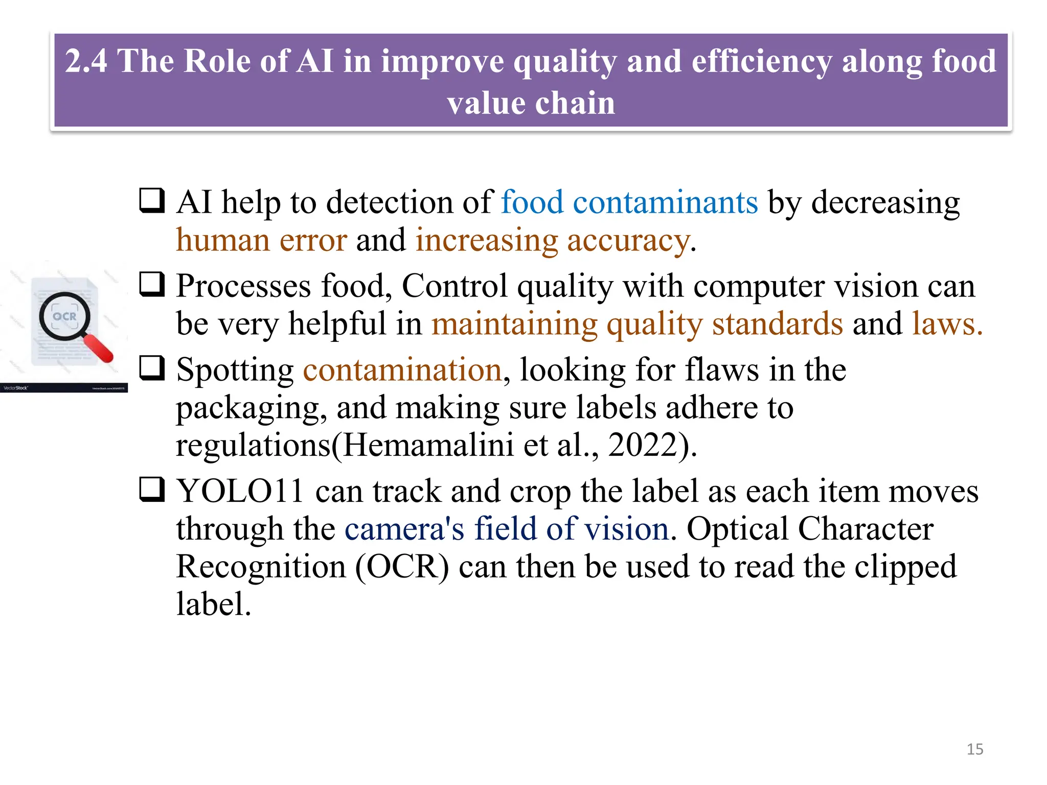2.4 The Role of AI in improve quality and efficiency along food
value chain
 AI help to detection of food contaminants by decreasing
human error and increasing accuracy.
 Processes food, Control quality with computer vision can
be very helpful in maintaining quality standards and laws.
 Spotting contamination, looking for flaws in the
packaging, and making sure labels adhere to
regulations(Hemamalini et al., 2022).
 YOLO11 can track and crop the label as each item moves
through the camera's field of vision. Optical Character
Recognition (OCR) can then be used to read the clipped
label.
15
 