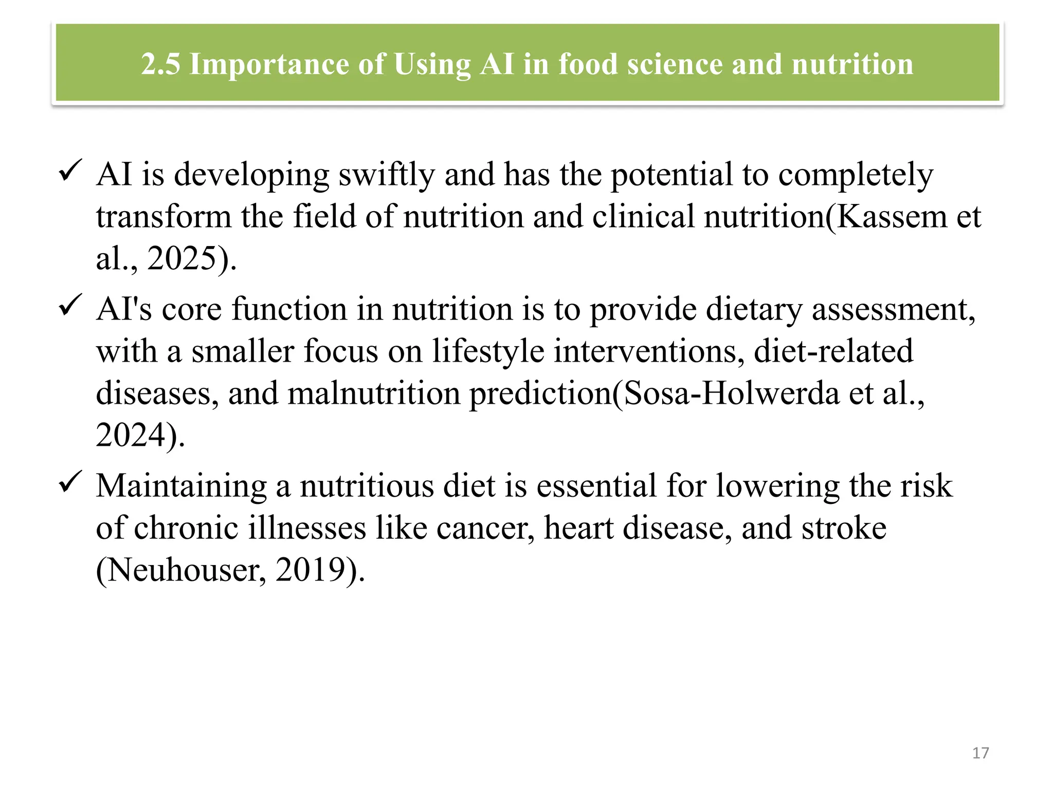 2.5 Importance of Using AI in food science and nutrition
 AI is developing swiftly and has the potential to completely
transform the field of nutrition and clinical nutrition(Kassem et
al., 2025).
 AI's core function in nutrition is to provide dietary assessment,
with a smaller focus on lifestyle interventions, diet-related
diseases, and malnutrition prediction(Sosa-Holwerda et al.,
2024).
 Maintaining a nutritious diet is essential for lowering the risk
of chronic illnesses like cancer, heart disease, and stroke
(Neuhouser, 2019).
17
 