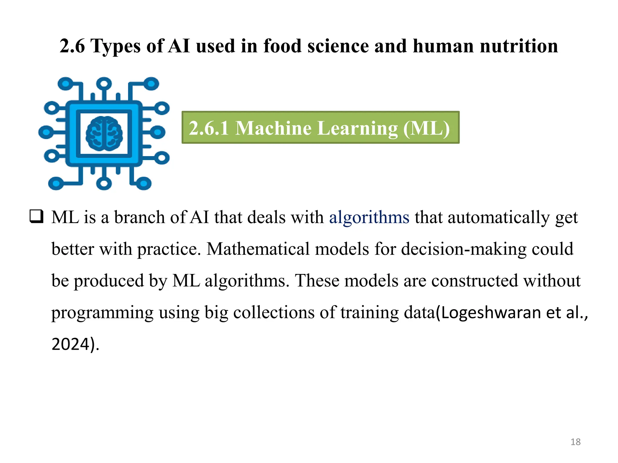 2.6 Types of AI used in food science and human nutrition
 ML is a branch of AI that deals with algorithms that automatically get
better with practice. Mathematical models for decision-making could
be produced by ML algorithms. These models are constructed without
programming using big collections of training data(Logeshwaran et al.,
2024).
18
2.6.1 Machine Learning (ML)
 