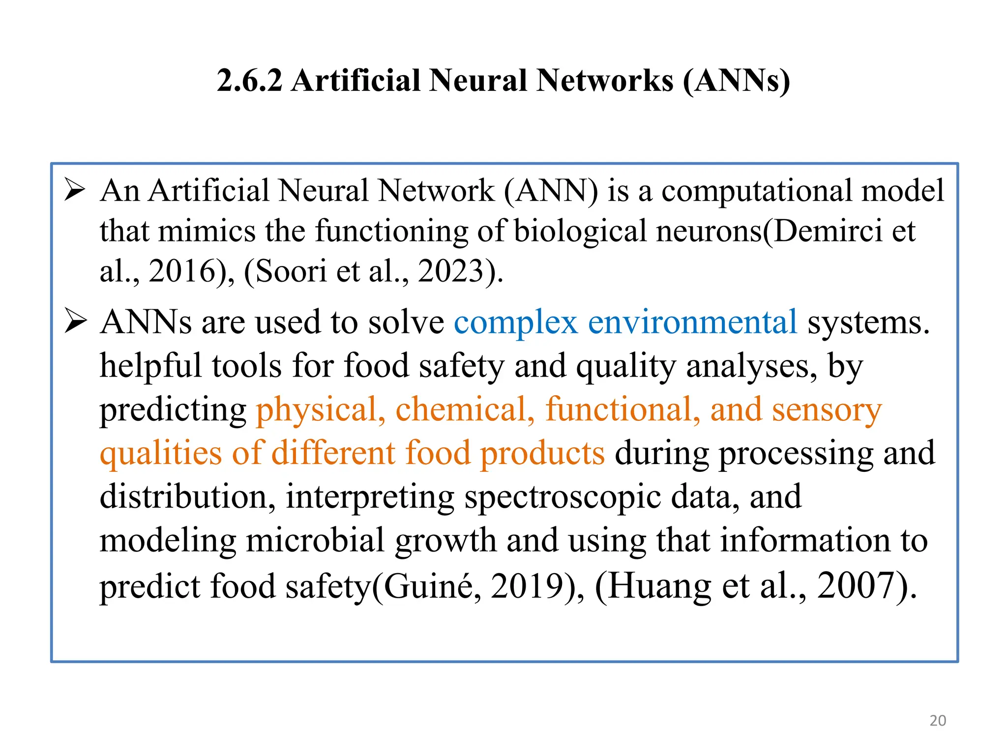 2.6.2 Artificial Neural Networks (ANNs)
 An Artificial Neural Network (ANN) is a computational model
that mimics the functioning of biological neurons(Demirci et
al., 2016), (Soori et al., 2023).
 ANNs are used to solve complex environmental systems.
helpful tools for food safety and quality analyses, by
predicting physical, chemical, functional, and sensory
qualities of different food products during processing and
distribution, interpreting spectroscopic data, and
modeling microbial growth and using that information to
predict food safety(Guiné, 2019), (Huang et al., 2007).
20
 