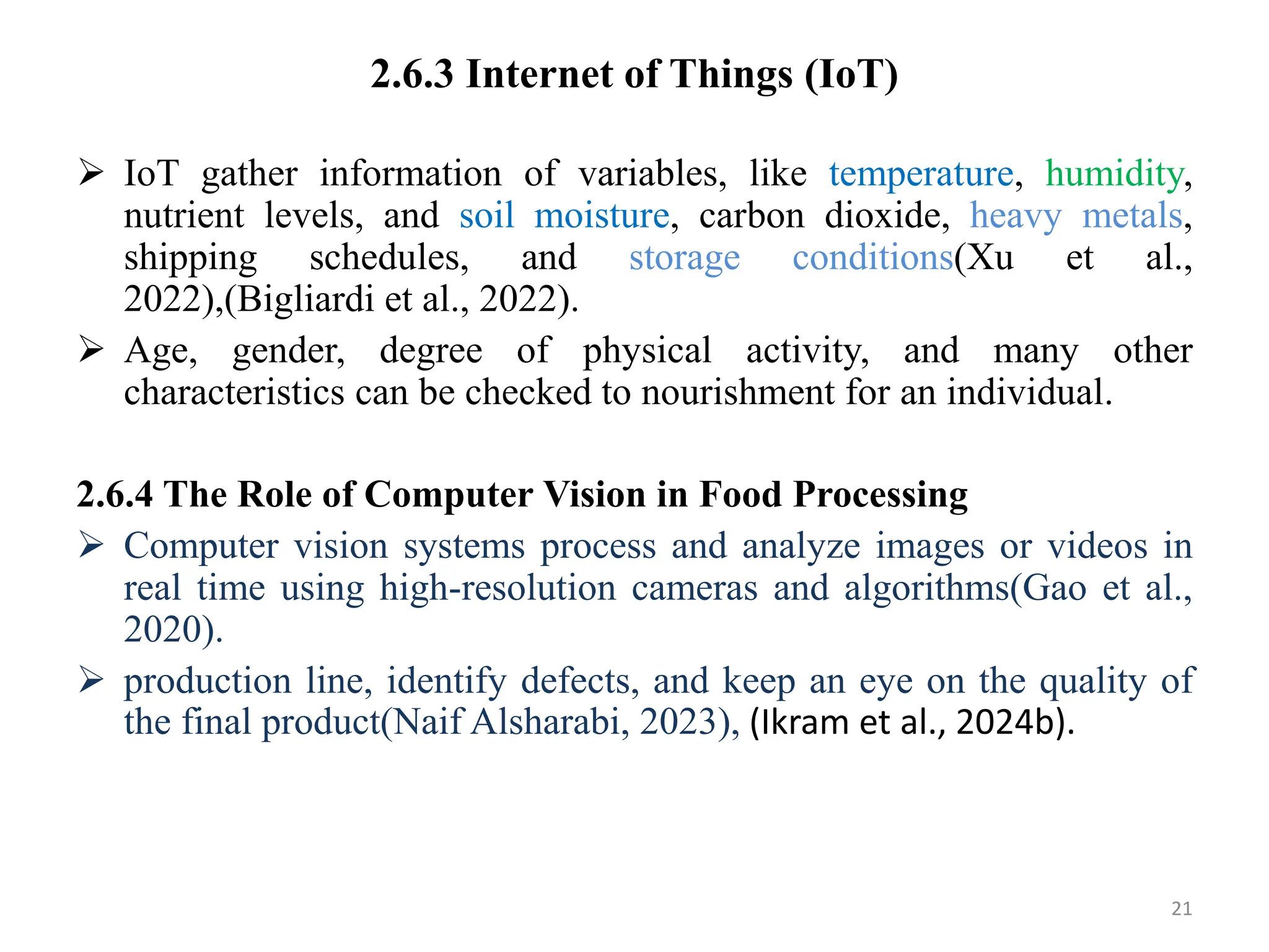 2.6.3 Internet of Things (IoT)
 IoT gather information of variables, like temperature, humidity,
nutrient levels, and soil moisture, carbon dioxide, heavy metals,
shipping schedules, and storage conditions(Xu et al.,
2022),(Bigliardi et al., 2022).
 Age, gender, degree of physical activity, and many other
characteristics can be checked to nourishment for an individual.
2.6.4 The Role of Computer Vision in Food Processing
 Computer vision systems process and analyze images or videos in
real time using high-resolution cameras and algorithms(Gao et al.,
2020).
 production line, identify defects, and keep an eye on the quality of
the final product(Naif Alsharabi, 2023), (Ikram et al., 2024b).
21
 