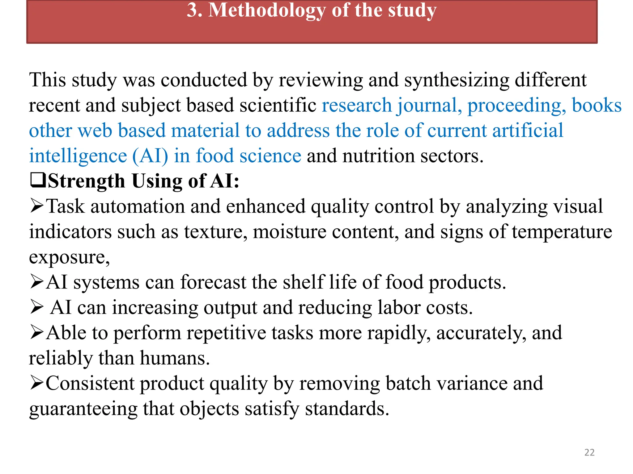 22
3. Methodology of the study
This study was conducted by reviewing and synthesizing different
recent and subject based scientific research journal, proceeding, books
other web based material to address the role of current artificial
intelligence (AI) in food science and nutrition sectors.
Strength Using of AI:
Task automation and enhanced quality control by analyzing visual
indicators such as texture, moisture content, and signs of temperature
exposure,
AI systems can forecast the shelf life of food products.
 AI can increasing output and reducing labor costs.
Able to perform repetitive tasks more rapidly, accurately, and
reliably than humans.
Consistent product quality by removing batch variance and
guaranteeing that objects satisfy standards.
 