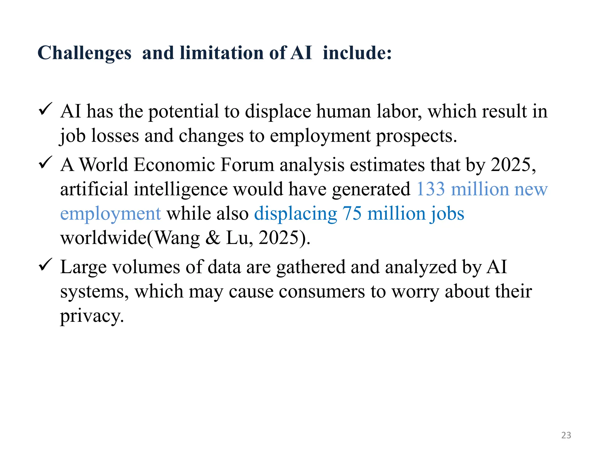 Challenges and limitation of AI include:
 AI has the potential to displace human labor, which result in
job losses and changes to employment prospects.
 A World Economic Forum analysis estimates that by 2025,
artificial intelligence would have generated 133 million new
employment while also displacing 75 million jobs
worldwide(Wang & Lu, 2025).
 Large volumes of data are gathered and analyzed by AI
systems, which may cause consumers to worry about their
privacy.
23
 