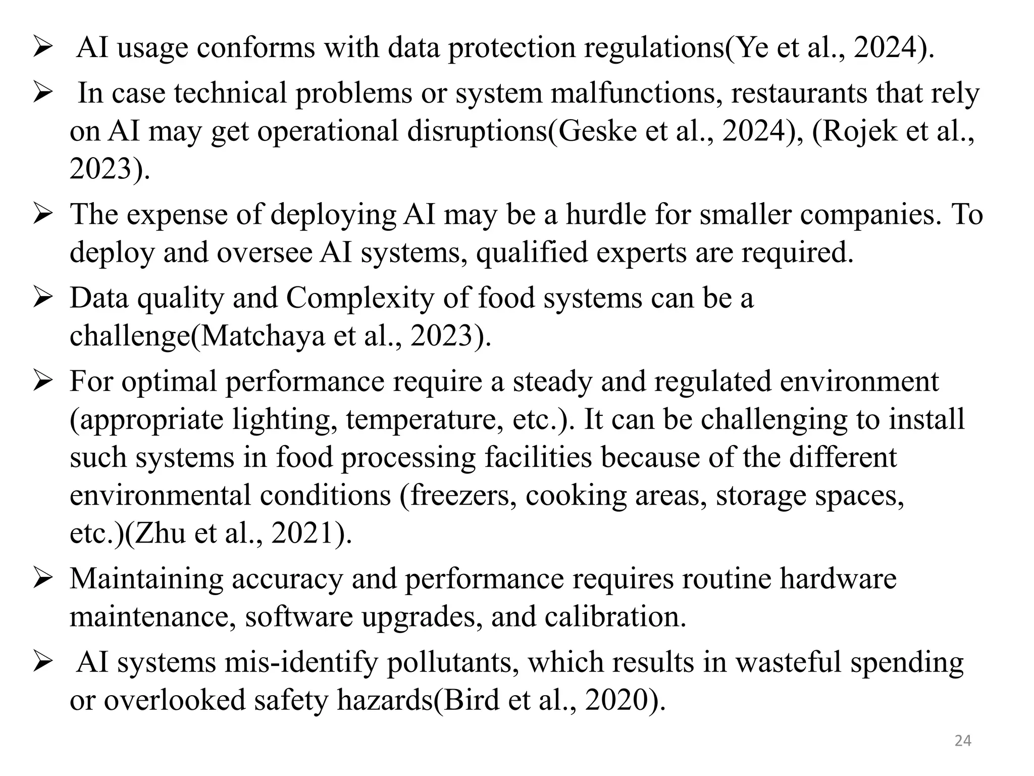  AI usage conforms with data protection regulations(Ye et al., 2024).
 In case technical problems or system malfunctions, restaurants that rely
on AI may get operational disruptions(Geske et al., 2024), (Rojek et al.,
2023).
 The expense of deploying AI may be a hurdle for smaller companies. To
deploy and oversee AI systems, qualified experts are required.
 Data quality and Complexity of food systems can be a
challenge(Matchaya et al., 2023).
 For optimal performance require a steady and regulated environment
(appropriate lighting, temperature, etc.). It can be challenging to install
such systems in food processing facilities because of the different
environmental conditions (freezers, cooking areas, storage spaces,
etc.)(Zhu et al., 2021).
 Maintaining accuracy and performance requires routine hardware
maintenance, software upgrades, and calibration.
 AI systems mis-identify pollutants, which results in wasteful spending
or overlooked safety hazards(Bird et al., 2020).
24
 