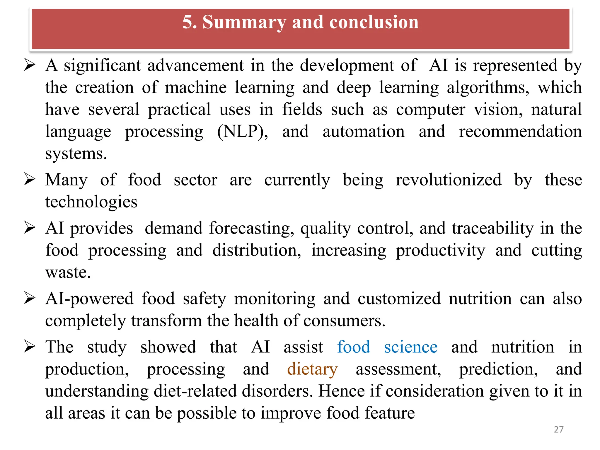 5. Summary and conclusion
 A significant advancement in the development of AI is represented by
the creation of machine learning and deep learning algorithms, which
have several practical uses in fields such as computer vision, natural
language processing (NLP), and automation and recommendation
systems.
 Many of food sector are currently being revolutionized by these
technologies
 AI provides demand forecasting, quality control, and traceability in the
food processing and distribution, increasing productivity and cutting
waste.
 AI-powered food safety monitoring and customized nutrition can also
completely transform the health of consumers.
 The study showed that AI assist food science and nutrition in
production, processing and dietary assessment, prediction, and
understanding diet-related disorders. Hence if consideration given to it in
all areas it can be possible to improve food feature
27
 