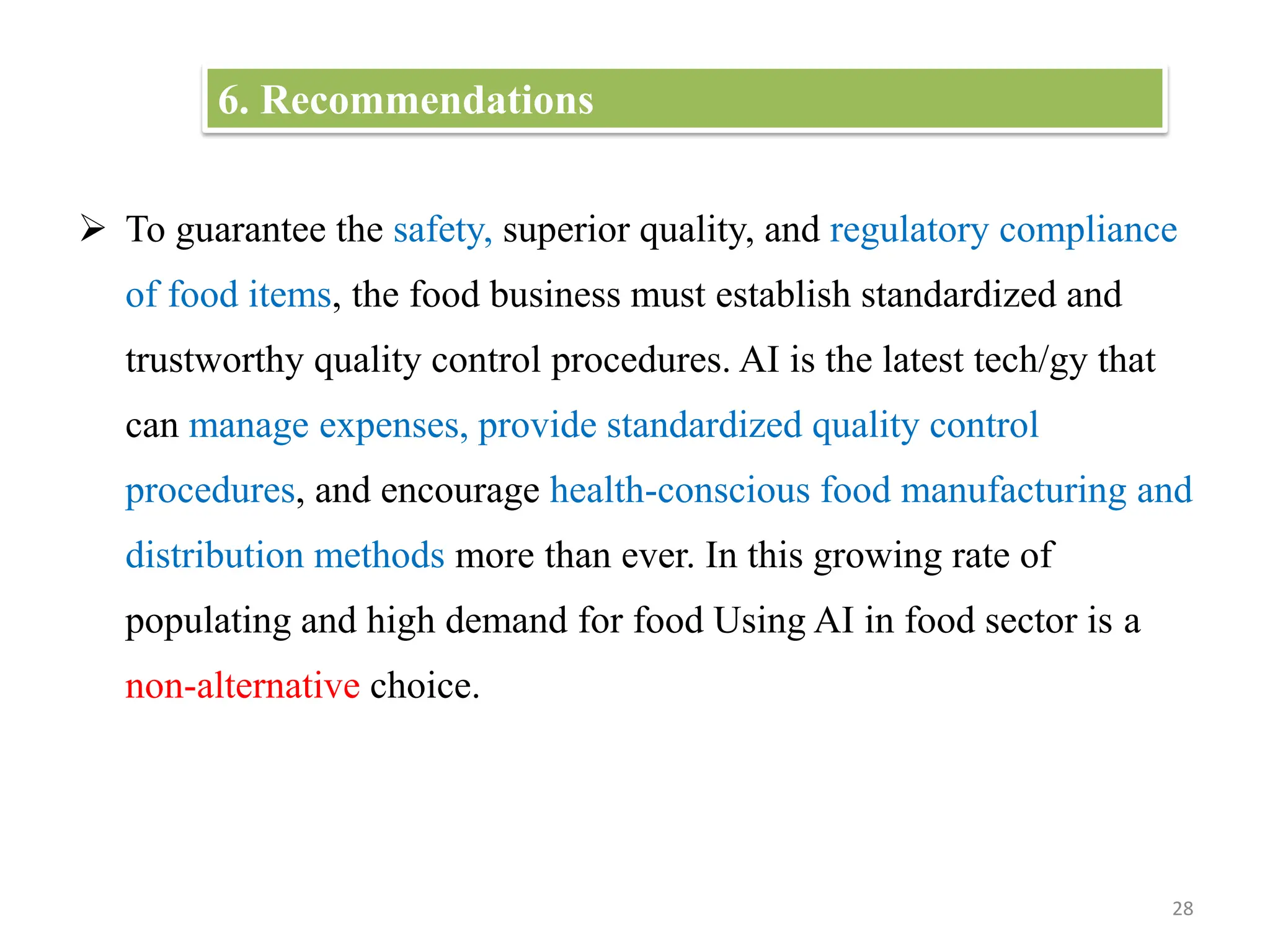  To guarantee the safety, superior quality, and regulatory compliance
of food items, the food business must establish standardized and
trustworthy quality control procedures. AI is the latest tech/gy that
can manage expenses, provide standardized quality control
procedures, and encourage health-conscious food manufacturing and
distribution methods more than ever. In this growing rate of
populating and high demand for food Using AI in food sector is a
non-alternative choice.
28
6. Recommendations
 