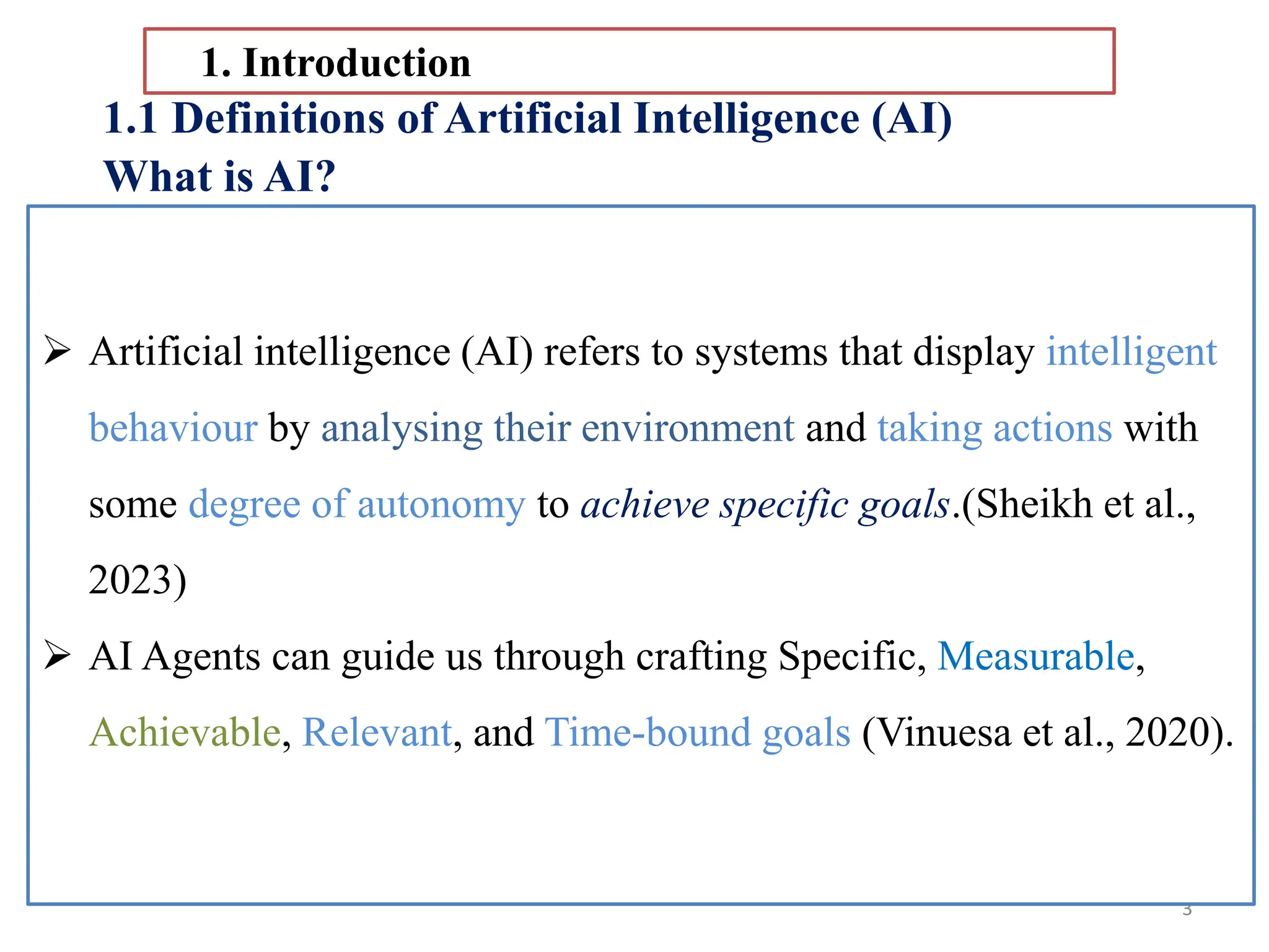 3
1.1 Definitions of Artificial Intelligence (AI)
What is AI?
 It is not surprising that AI is so difficult to
define clearly.
1. Introduction
AI is, after all, an imitation or
simulation of something we do
not yet fully understand
ourselves/human
intelligence(Sheikh et al., 2023).
 Artificial intelligence (AI) is a set of technologies that allow computers
to perform tasks that typically require human intelligence.
 AI systems can learn, set reason, plan, and make decisions.
 Artificial intelligence (AI) refers to systems that display intelligent
behaviour by analysing their environment and taking actions with
some degree of autonomy to achieve specific goals.(Sheikh et al.,
2023)
 AI Agents can guide us through crafting Specific, Measurable,
Achievable, Relevant, and Time-bound goals (Vinuesa et al., 2020).
 