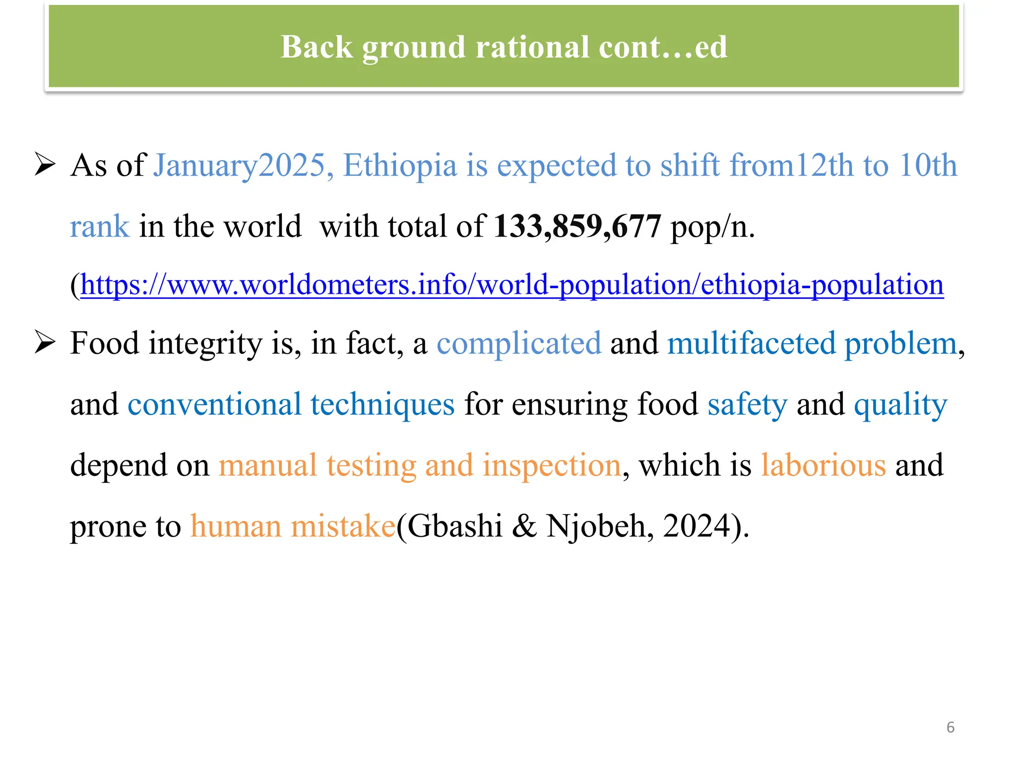 Back ground rational cont…ed
6
 As of January2025, Ethiopia is expected to shift from12th to 10th
rank in the world with total of 133,859,677 pop/n.
(https://www.worldometers.info/world-population/ethiopia-population
 Food integrity is, in fact, a complicated and multifaceted problem,
and conventional techniques for ensuring food safety and quality
depend on manual testing and inspection, which is laborious and
prone to human mistake(Gbashi & Njobeh, 2024).
 