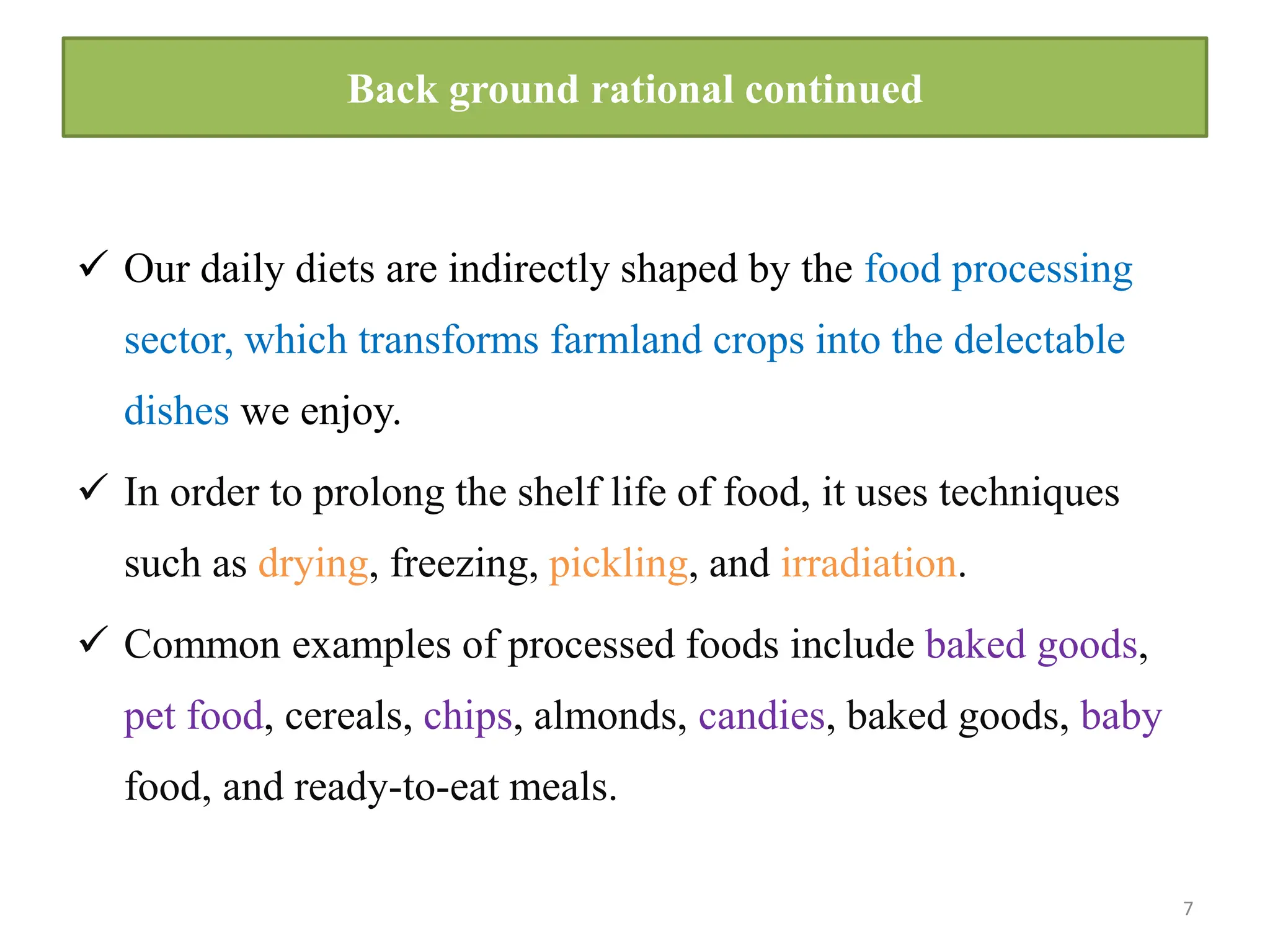 Back ground rational continued
 Our daily diets are indirectly shaped by the food processing
sector, which transforms farmland crops into the delectable
dishes we enjoy.
 In order to prolong the shelf life of food, it uses techniques
such as drying, freezing, pickling, and irradiation.
 Common examples of processed foods include baked goods,
pet food, cereals, chips, almonds, candies, baked goods, baby
food, and ready-to-eat meals.
7
 