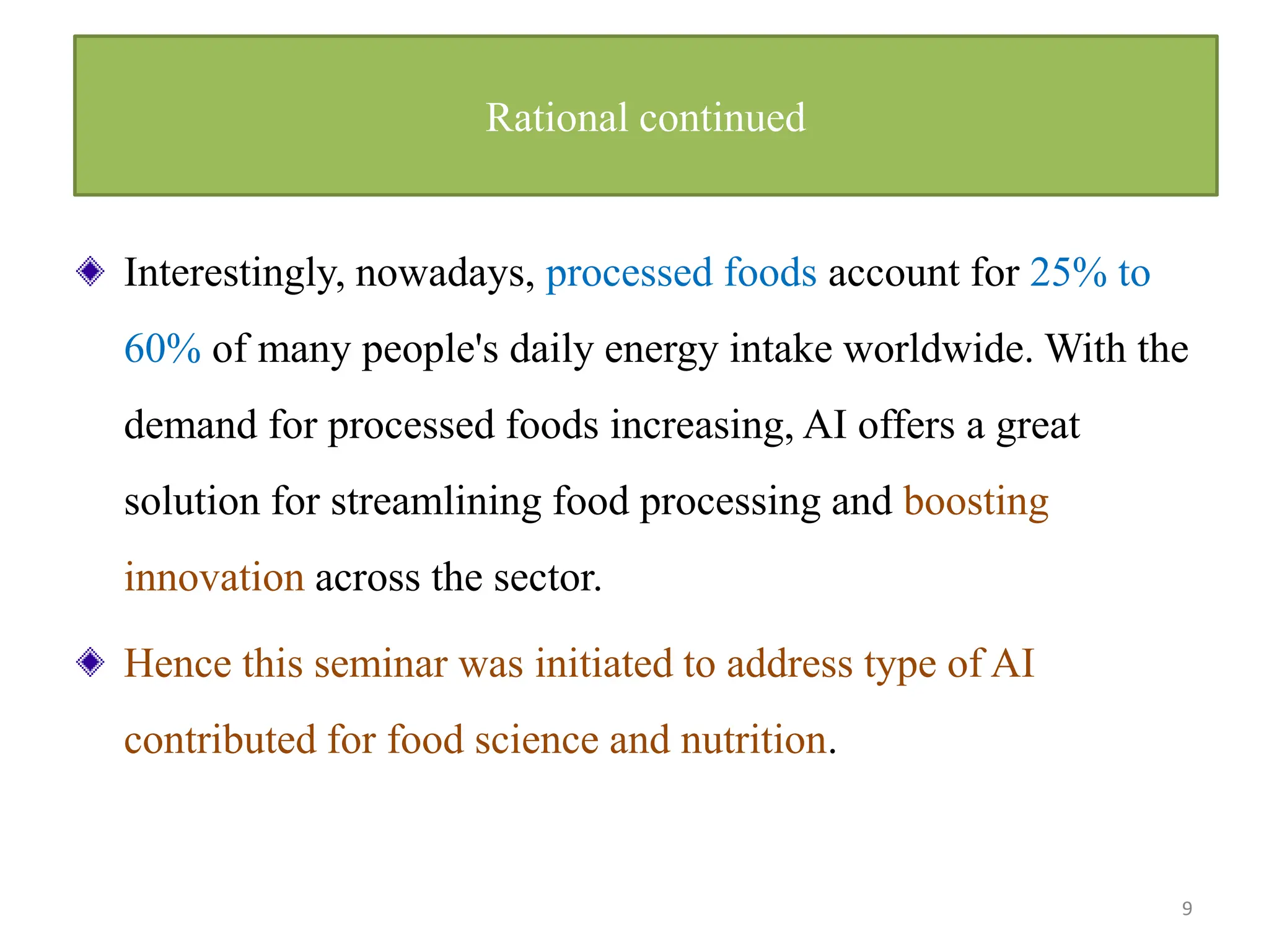 Interestingly, nowadays, processed foods account for 25% to
60% of many people's daily energy intake worldwide. With the
demand for processed foods increasing, AI offers a great
solution for streamlining food processing and boosting
innovation across the sector.
Hence this seminar was initiated to address type of AI
contributed for food science and nutrition.
9
Rational continued
 