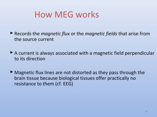 How MEG works
 Records the magnetic flux or the magnetic fields that arise from
the source current
 A current is always associated with a magnetic field perpendicular
to its direction
 Magnetic flux lines are not distorted as they pass through the
brain tissue because biological tissues offer practically no
resistance to them (cf. EEG)
16
 