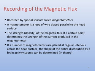 Recording of the Magnetic Flux
 Recorded by special sensors called magnetometers
 A magnetometer is a loop of wire placed parallel to the head
surface
 The strength (density) of the magnetic flux at a certain point
determines the strength of the current produced in the
magnetometer
 If a number of magnetometers are placed at regular intervals
across the head surface, the shape of the entire distribution by a
brain activity source can be determined (in theory)
18
 