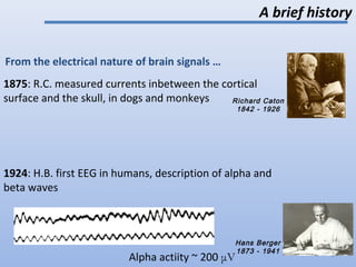 A brief history
From the electrical nature of brain signals …
Richard Caton
1842 - 1926
Hans Berger
1873 - 1941
1875: R.C. measured currents inbetween the cortical
surface and the skull, in dogs and monkeys
1924: H.B. first EEG in humans, description of alpha and
beta waves
Alpha actiity ~ 200 μV 2
 