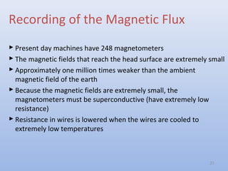 Recording of the Magnetic Flux
 Present day machines have 248 magnetometers
 The magnetic fields that reach the head surface are extremely small
 Approximately one million times weaker than the ambient
magnetic field of the earth
 Because the magnetic fields are extremely small, the
magnetometers must be superconductive (have extremely low
resistance)
 Resistance in wires is lowered when the wires are cooled to
extremely low temperatures
21
 