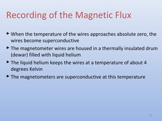 Recording of the Magnetic Flux
 When the temperature of the wires approaches absolute zero, the
wires become superconductive
 The magnetometer wires are housed in a thermally insulated drum
(dewar) filled with liquid helium
 The liquid helium keeps the wires at a temperature of about 4
degrees Kelvin
 The magnetometers are superconductive at this temperature
22
 