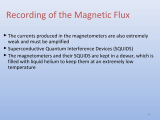 Recording of the Magnetic Flux
 The currents produced in the magnetometers are also extremely
weak and must be amplified
 Superconductive Quantum Interference Devices (SQUIDS)
 The magnetometers and their SQUIDS are kept in a dewar, which is
filled with liquid helium to keep them at an extremely low
temperature
23
 