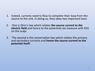 1. Indeed, currents need to flow to complete their loop from the
source to the sink. In doing so, they obey two important laws:
2. One is Ohm’s law which relates the source current to the
electric field and hence to the potentials we measure with EEG
on the scalp.
3. The second is the conservation law which relates the primary
and secondary currents and hence the source current to the
potential itself.
32
 