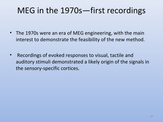 MEG in the 1970s—first recordings
• The 1970s were an era of MEG engineering, with the main
interest to demonstrate the feasibility of the new method.
• Recordings of evoked responses to visual, tactile and
auditory stimuli demonstrated a likely origin of the signals in
the sensory-specific cortices.
41
 