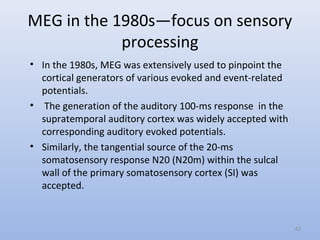 MEG in the 1980s—focus on sensory
processing
• In the 1980s, MEG was extensively used to pinpoint the
cortical generators of various evoked and event-related
potentials.
• The generation of the auditory 100-ms response in the
supratemporal auditory cortex was widely accepted with
corresponding auditory evoked potentials.
• Similarly, the tangential source of the 20-ms
somatosensory response N20 (N20m) within the sulcal
wall of the primary somatosensory cortex (SI) was
accepted.
42
 