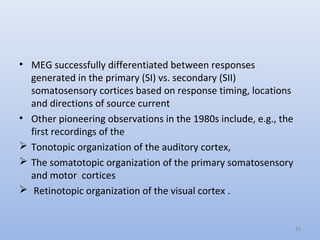 • MEG successfully differentiated between responses
generated in the primary (SI) vs. secondary (SII)
somatosensory cortices based on response timing, locations
and directions of source current
• Other pioneering observations in the 1980s include, e.g., the
first recordings of the
 Tonotopic organization of the auditory cortex,
 The somatotopic organization of the primary somatosensory
and motor cortices
 Retinotopic organization of the visual cortex .
46
 