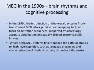 MEG in the 1990s—brain rhythms and
cognitive processing
• In the 1990s, the introduction of whole-scalp systems finally
transformed MEG into a genuine brain-mapping tool, with
focus on activation sequences, supported by increasingly
accurate visualization on spatially aligned anatomical MR
images.
• Whole-scalp MEG systems finally opened the path for studies
on high-level cognition, such as language processing and
characterization of rhythmic activity throughout the cortex.
48
 