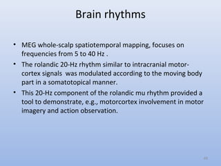 Brain rhythms
• MEG whole-scalp spatiotemporal mapping, focuses on
frequencies from 5 to 40 Hz .
• The rolandic 20-Hz rhythm similar to intracranial motor-
cortex signals was modulated according to the moving body
part in a somatotopical manner.
• This 20-Hz component of the rolandic mu rhythm provided a
tool to demonstrate, e.g., motorcortex involvement in motor
imagery and action observation.
49
 