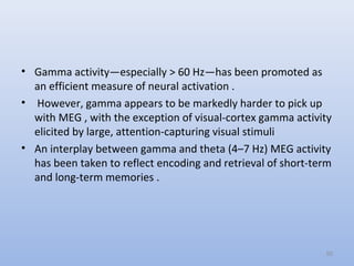 • Gamma activity—especially > 60 Hz—has been promoted as
an efficient measure of neural activation .
• However, gamma appears to be markedly harder to pick up
with MEG , with the exception of visual-cortex gamma activity
elicited by large, attention-capturing visual stimuli
• An interplay between gamma and theta (4–7 Hz) MEG activity
has been taken to reflect encoding and retrieval of short-term
and long-term memories .
50
 