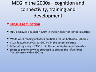 MEG in the 2000s—cognition and
connectivity, training and
development
Language function
 MEG displayed a salient N400m in the left superior temporal cortex
 While word reading activates multiple areas in both hemispheres,
• visual feature analysis at ~100 ms in the occipital cortex
• letter-string analysis~150 ms in the left occipitotemporal cortex;
• access to phonology was proposed to engage the left inferior
frontal cortex within 100 ms .
51
 